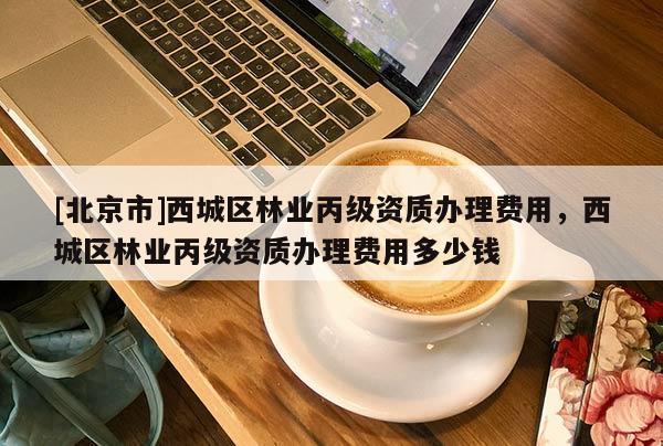 [北京市]西城區(qū)林業(yè)丙級資質(zhì)辦理費用，西城區(qū)林業(yè)丙級資質(zhì)辦理費用多少錢