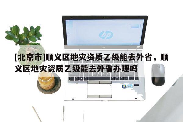 [北京市]順義區(qū)地災資質(zhì)乙級能去外省，順義區(qū)地災資質(zhì)乙級能去外省辦理嗎