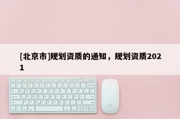 [北京市]規(guī)劃資質(zhì)的通知，規(guī)劃資質(zhì)2021
