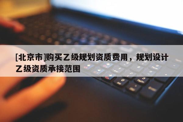 [北京市]購買乙級規(guī)劃資質(zhì)費用，規(guī)劃設(shè)計乙級資質(zhì)承接范圍