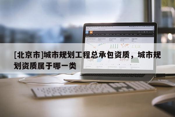 [北京市]城市規(guī)劃工程總承包資質(zhì)，城市規(guī)劃資質(zhì)屬于哪一類
