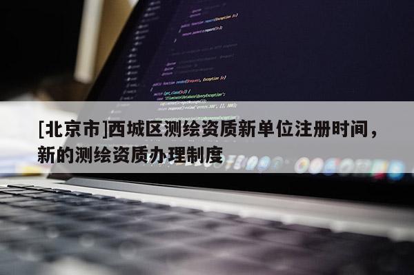 [北京市]西城區(qū)測(cè)繪資質(zhì)新單位注冊(cè)時(shí)間，新的測(cè)繪資質(zhì)辦理制度