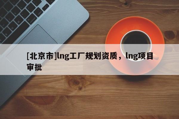 [北京市]lng工廠規(guī)劃資質(zhì)，lng項(xiàng)目審批