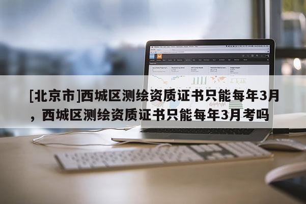 [北京市]西城區(qū)測(cè)繪資質(zhì)證書(shū)只能每年3月，西城區(qū)測(cè)繪資質(zhì)證書(shū)只能每年3月考嗎