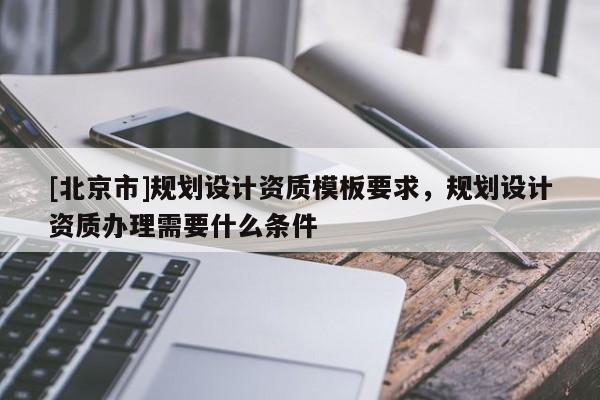 [北京市]規(guī)劃設(shè)計(jì)資質(zhì)模板要求，規(guī)劃設(shè)計(jì)資質(zhì)辦理需要什么條件