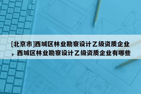 [北京市]西城區(qū)林業(yè)勘察設(shè)計(jì)乙級(jí)資質(zhì)企業(yè)，西城區(qū)林業(yè)勘察設(shè)計(jì)乙級(jí)資質(zhì)企業(yè)有哪些