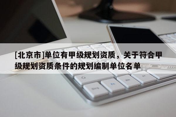 [北京市]單位有甲級規(guī)劃資質(zhì)，關(guān)于符合甲級規(guī)劃資質(zhì)條件的規(guī)劃編制單位名單
