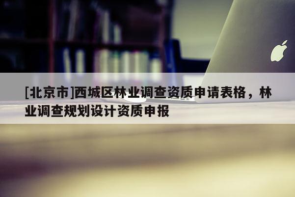 [北京市]西城區(qū)林業(yè)調(diào)查資質(zhì)申請(qǐng)表格，林業(yè)調(diào)查規(guī)劃設(shè)計(jì)資質(zhì)申報(bào)