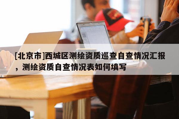 [北京市]西城區(qū)測繪資質巡查自查情況匯報，測繪資質自查情況表如何填寫