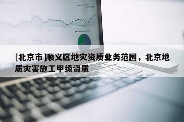 [北京市]順義區(qū)地災(zāi)資質(zhì)業(yè)務(wù)范圍，北京地質(zhì)災(zāi)害施工甲級資質(zhì)
