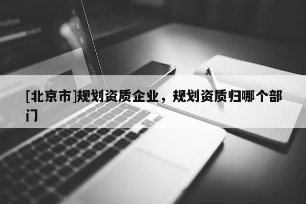 [北京市]規(guī)劃資質(zhì)企業(yè)，規(guī)劃資質(zhì)歸哪個部門