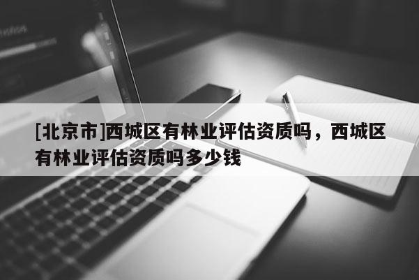 [北京市]西城區(qū)有林業(yè)評估資質(zhì)嗎，西城區(qū)有林業(yè)評估資質(zhì)嗎多少錢