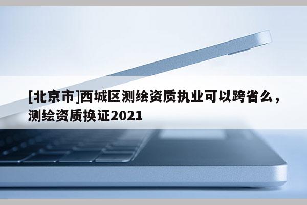 [北京市]西城區(qū)測繪資質(zhì)執(zhí)業(yè)可以跨省么，測繪資質(zhì)換證2021