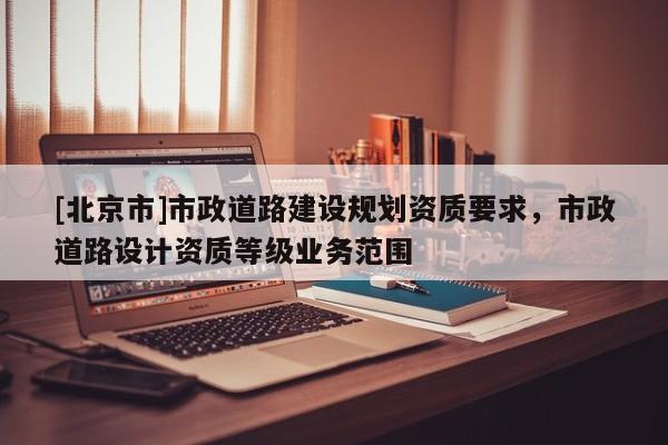 [北京市]市政道路建設規(guī)劃資質要求，市政道路設計資質等級業(yè)務范圍