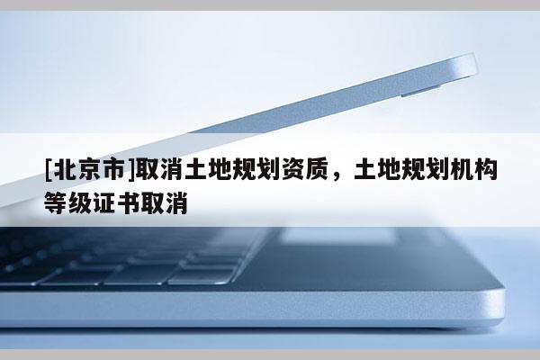 [北京市]取消土地規(guī)劃資質(zhì)，土地規(guī)劃?rùn)C(jī)構(gòu)等級(jí)證書取消