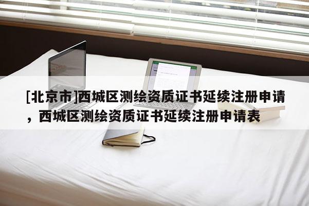[北京市]西城區(qū)測繪資質(zhì)證書延續(xù)注冊申請，西城區(qū)測繪資質(zhì)證書延續(xù)注冊申請表