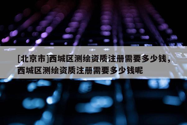 [北京市]西城區(qū)測繪資質(zhì)注冊需要多少錢，西城區(qū)測繪資質(zhì)注冊需要多少錢呢