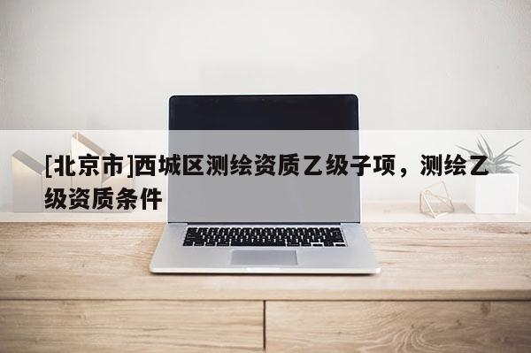 [北京市]西城區(qū)測繪資質(zhì)乙級子項(xiàng)，測繪乙級資質(zhì)條件