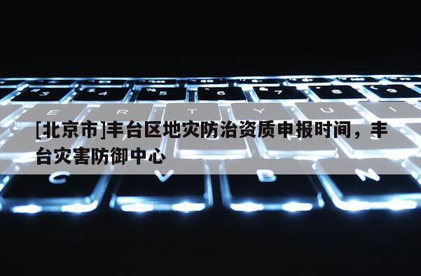 [北京市]豐臺(tái)區(qū)地災(zāi)防治資質(zhì)申報(bào)時(shí)間，豐臺(tái)災(zāi)害防御中心
