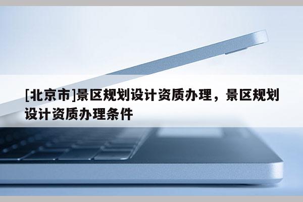 [北京市]景區(qū)規(guī)劃設計資質辦理，景區(qū)規(guī)劃設計資質辦理條件