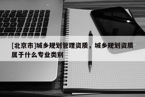 [北京市]城鄉(xiāng)規(guī)劃管理資質，城鄉(xiāng)規(guī)劃資質屬于什么專業(yè)類別