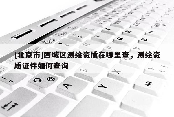 [北京市]西城區(qū)測繪資質(zhì)在哪里查，測繪資質(zhì)證件如何查詢