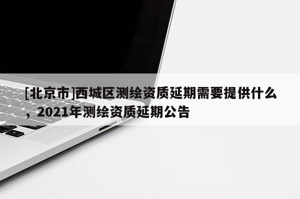 [北京市]西城區(qū)測繪資質(zhì)延期需要提供什么，2021年測繪資質(zhì)延期公告