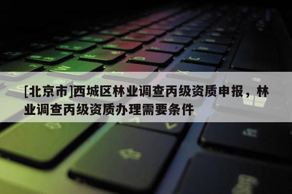 [北京市]西城區(qū)林業(yè)調查丙級資質申報，林業(yè)調查丙級資質辦理需要條件