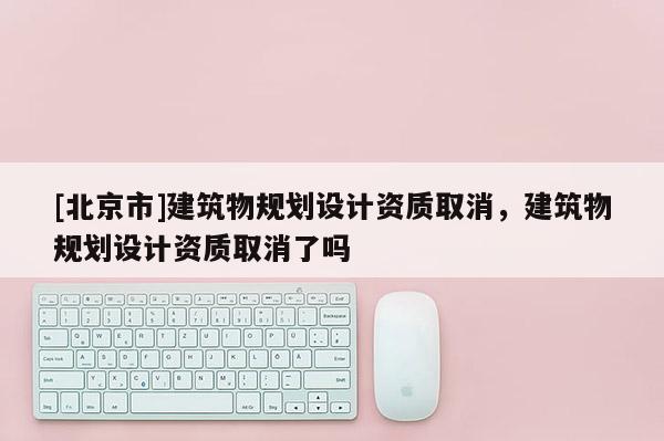 [北京市]建筑物規(guī)劃設計資質取消，建筑物規(guī)劃設計資質取消了嗎