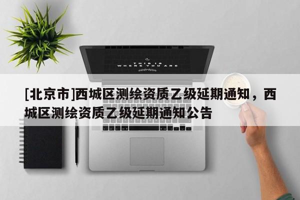 [北京市]西城區(qū)測繪資質(zhì)乙級延期通知，西城區(qū)測繪資質(zhì)乙級延期通知公告