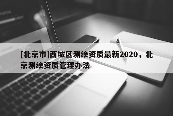 [北京市]西城區(qū)測繪資質(zhì)最新2020，北京測繪資質(zhì)管理辦法