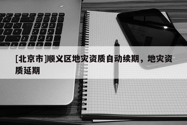 [北京市]順義區(qū)地災(zāi)資質(zhì)自動續(xù)期，地災(zāi)資質(zhì)延期
