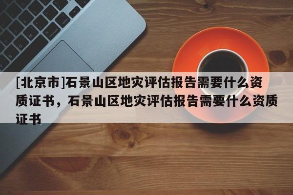 [北京市]石景山區(qū)地災評估報告需要什么資質(zhì)證書，石景山區(qū)地災評估報告需要什么資質(zhì)證書