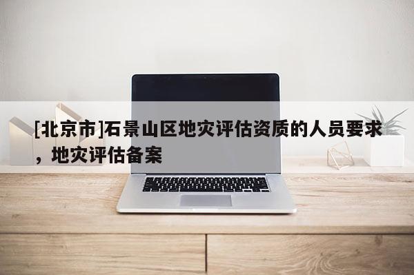 [北京市]石景山區(qū)地災評估資質的人員要求，地災評估備案