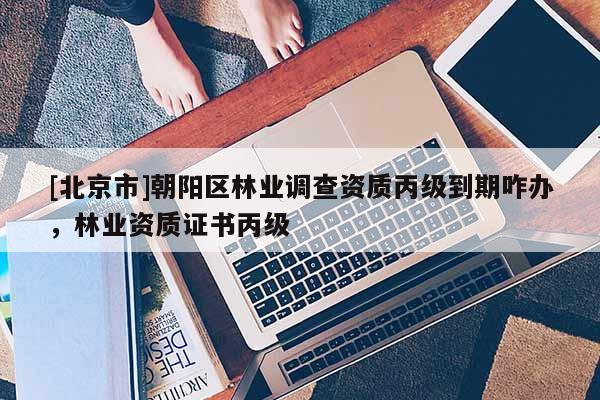 [北京市]朝陽區(qū)林業(yè)調(diào)查資質(zhì)丙級到期咋辦，林業(yè)資質(zhì)證書丙級
