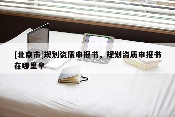 [北京市]規(guī)劃資質(zhì)申報書，規(guī)劃資質(zhì)申報書在哪里拿