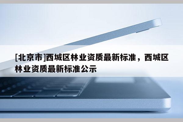 [北京市]西城區(qū)林業(yè)資質(zhì)最新標準，西城區(qū)林業(yè)資質(zhì)最新標準公示