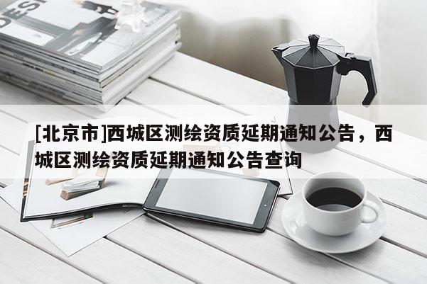 [北京市]西城區(qū)測(cè)繪資質(zhì)延期通知公告，西城區(qū)測(cè)繪資質(zhì)延期通知公告查詢