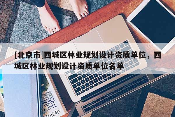 [北京市]西城區(qū)林業(yè)規(guī)劃設(shè)計資質(zhì)單位，西城區(qū)林業(yè)規(guī)劃設(shè)計資質(zhì)單位名單