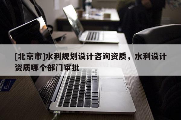 [北京市]水利規(guī)劃設(shè)計咨詢資質(zhì)，水利設(shè)計資質(zhì)哪個部門審批