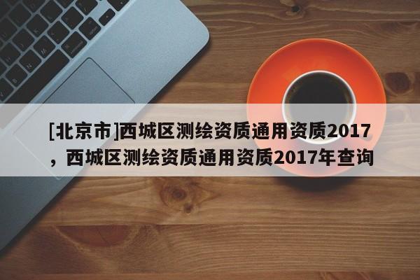 [北京市]西城區(qū)測繪資質通用資質2017，西城區(qū)測繪資質通用資質2017年查詢