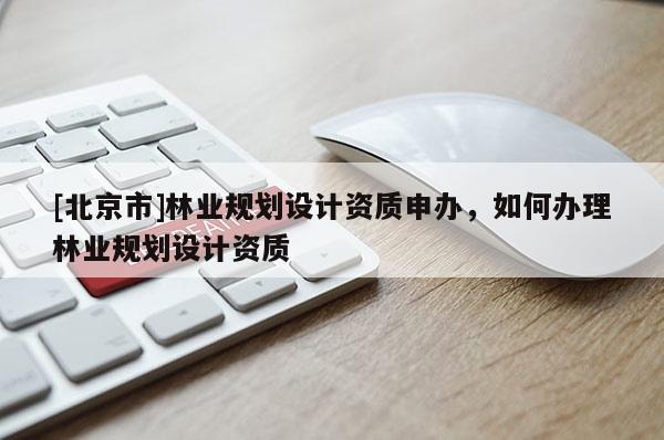 [北京市]林業(yè)規(guī)劃設(shè)計資質(zhì)申辦，如何辦理林業(yè)規(guī)劃設(shè)計資質(zhì)