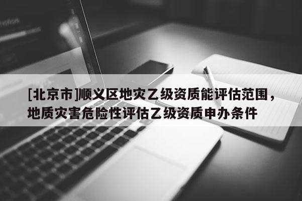 [北京市]順義區(qū)地災(zāi)乙級資質(zhì)能評估范圍，地質(zhì)災(zāi)害危險性評估乙級資質(zhì)申辦條件