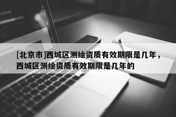 [北京市]西城區(qū)測繪資質有效期限是幾年，西城區(qū)測繪資質有效期限是幾年的
