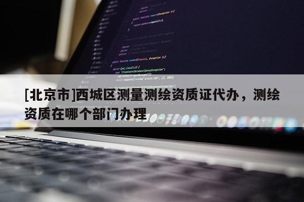 [北京市]西城區(qū)測量測繪資質證代辦，測繪資質在哪個部門辦理