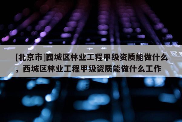 [北京市]西城區(qū)林業(yè)工程甲級(jí)資質(zhì)能做什么，西城區(qū)林業(yè)工程甲級(jí)資質(zhì)能做什么工作