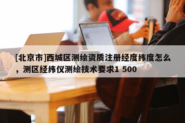[北京市]西城區(qū)測(cè)繪資質(zhì)注冊(cè)經(jīng)度緯度怎么，測(cè)區(qū)經(jīng)緯儀測(cè)繪技術(shù)要求1 500
