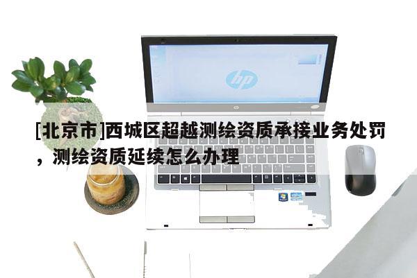 [北京市]西城區(qū)超越測(cè)繪資質(zhì)承接業(yè)務(wù)處罰，測(cè)繪資質(zhì)延續(xù)怎么辦理