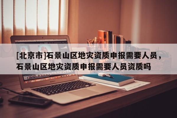 [北京市]石景山區(qū)地災(zāi)資質(zhì)申報(bào)需要人員，石景山區(qū)地災(zāi)資質(zhì)申報(bào)需要人員資質(zhì)嗎
