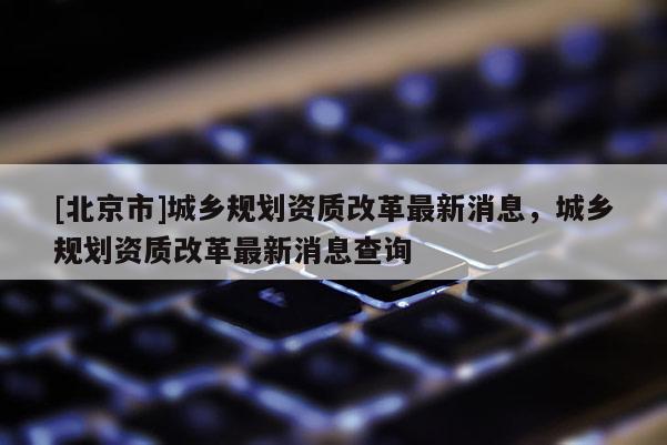 [北京市]城鄉(xiāng)規(guī)劃資質(zhì)改革最新消息，城鄉(xiāng)規(guī)劃資質(zhì)改革最新消息查詢